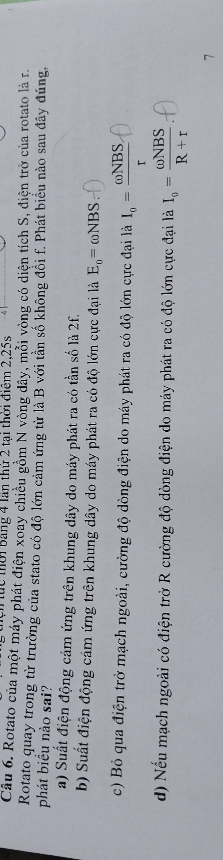 ực thời bang 4 lần thứ 2 tại thời điểm 2, 25s
Câu 6. Rotato của một máy phát điện xoay chiều gồm N vòng dây, mỗi vòng có diện tích S, điện trở của rotato là r.
Rotato quay trong từ trường của stato có độ lớn cảm ứng từ là B với tần số không đồi f. Phát biểu nào sau đây đúng,
phát biểu nào sai?
a) Suất điện động cảm ứng trên khung dây do máy phát ra có tần số là 2f.
b) Suất điện động cảm ứng trên khung dây do máy phát ra có độ lớn cực đại là E_o=omega NBS
c) Bỏ qua điện trở mạch ngoài, cường độ dòng điện do máy phát ra có độ lớn cực đại là I_o= (omega NBS,)/r 
d) Nếu mạch ngoài có điện trở R cường độ dòng điện do máy phát ra có độ lớn cực đại là I_o= omega NBS/R+r 
7