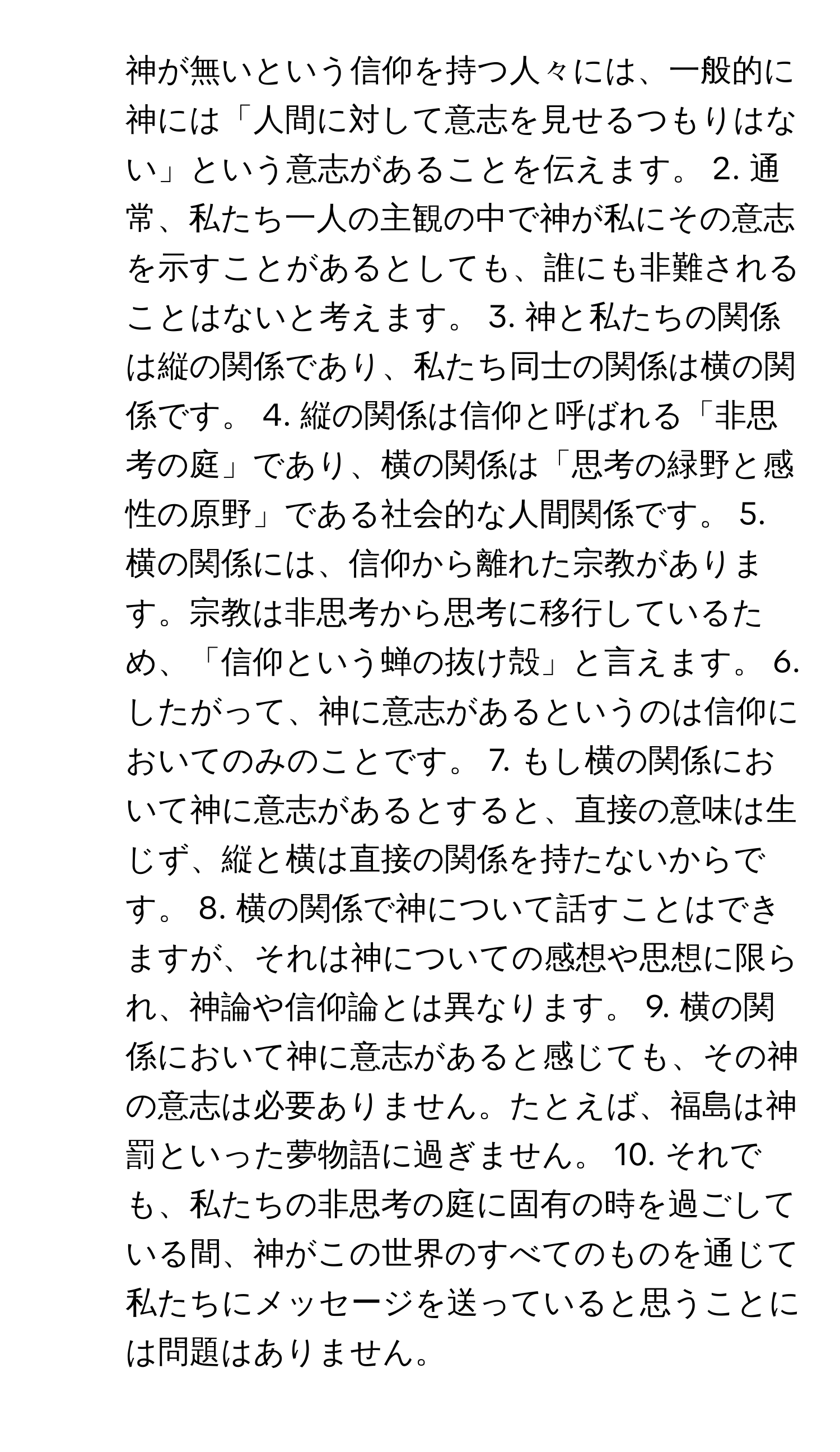 神が無いという信仰を持つ人々には、一般的に神には「人間に対して意志を見せるつもりはない」という意志があることを伝えます。 2. 通常、私たち一人の主観の中で神が私にその意志を示すことがあるとしても、誰にも非難されることはないと考えます。 3. 神と私たちの関係は縦の関係であり、私たち同士の関係は横の関係です。 4. 縦の関係は信仰と呼ばれる「非思考の庭」であり、横の関係は「思考の緑野と感性の原野」である社会的な人間関係です。 5. 横の関係には、信仰から離れた宗教があります。宗教は非思考から思考に移行しているため、「信仰という蝉の抜け殻」と言えます。 6. したがって、神に意志があるというのは信仰においてのみのことです。 7. もし横の関係において神に意志があるとすると、直接の意味は生じず、縦と横は直接の関係を持たないからです。 8. 横の関係で神について話すことはできますが、それは神についての感想や思想に限られ、神論や信仰論とは異なります。 9. 横の関係において神に意志があると感じても、その神の意志は必要ありません。たとえば、福島は神罰といった夢物語に過ぎません。 10. それでも、私たちの非思考の庭に固有の時を過ごしている間、神がこの世界のすべてのものを通じて私たちにメッセージを送っていると思うことには問題はありません。