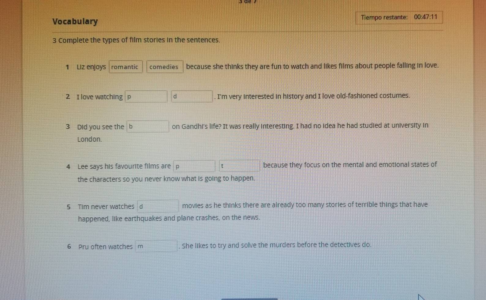 Vocabulary 
Tiempo restante: _ 00:47:11 
3 Complete the types of film stories in the sentences. 
1 Liz enjoys romantic comedies because she thinks they are fun to watch and likes films about people falling in love. 
2 I love watching p d . I'm very interested in history and I love old-fashioned costumes. 
3 Did you see the b on Gandhi's life? It was really interesting. I had no idea he had studied at university in 
London. 
4 Lee says his favourite films are D because they focus on the mental and emotional states of 
the characters so you never know what is going to happen. 
5 Tim never watches d movies as he thinks there are already too many stories of terrible things that have 
happened, like earthquakes and plane crashes, on the news. 
6 Pru often watches m . She likes to try and solve the murders before the detectives do.