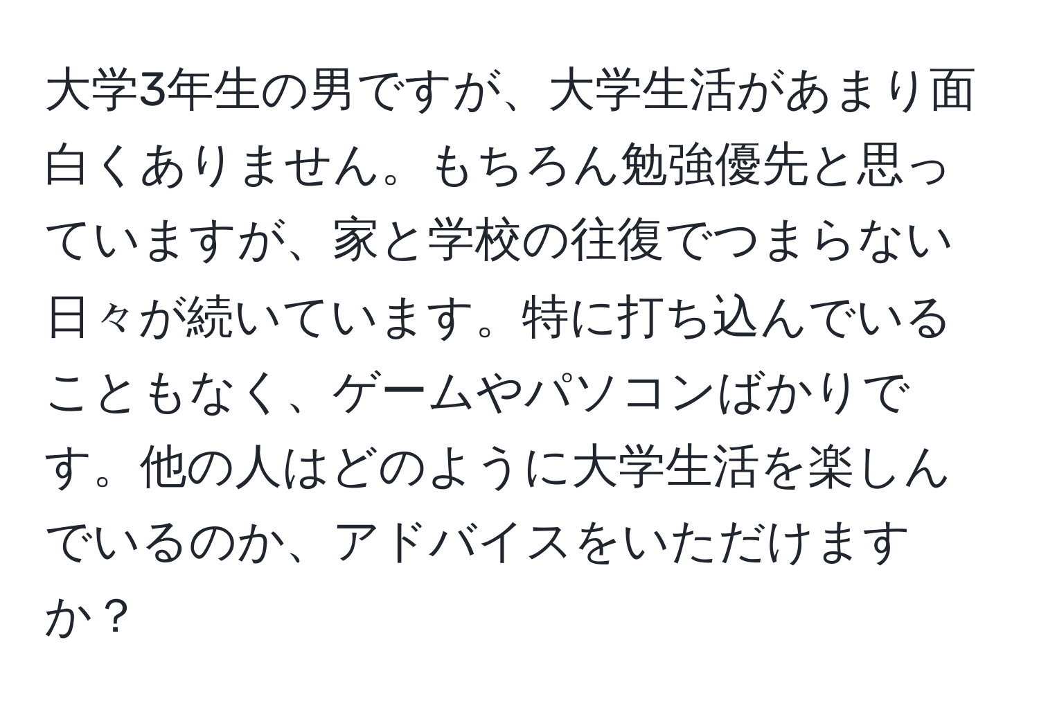 大学3年生の男ですが、大学生活があまり面白くありません。もちろん勉強優先と思っていますが、家と学校の往復でつまらない日々が続いています。特に打ち込んでいることもなく、ゲームやパソコンばかりです。他の人はどのように大学生活を楽しんでいるのか、アドバイスをいただけますか？