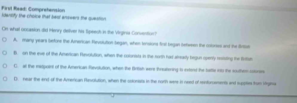 First Read: Comprehension
identify the choice that best answers the question
On what occasion did Henry deliver his Speech in the Virginia Convention?
A. many years before the American Revolution began, when tensions first began between the colonies and the Brisisti
B. on the eve of the American Revolution, when the colonists in the north had already begun openly resisting the Bdlish
C. at the midpoint of the American Revolution, when the British were threatening to extend the battle into the southern colonses
D. near the end of the American Revolution, when the colonists in the north were in need of reinforcements and supplies from Virginia