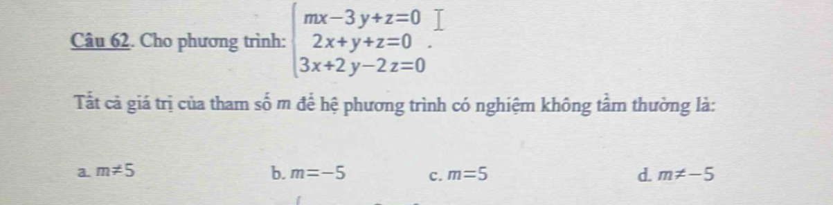 Cho phương trình: beginarrayl mx-3y+z=0 2x+y+z=0 3x+2y-2z=0endarray.. 
Tất cả giá trị của tham số m để hệ phương trình có nghiệm không tầm thường là:
a. m!= 5 b. m=-5 c. m=5 d. m!= -5