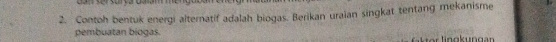 Contoh bentuk energi alternatif adalah biogas. Berikan uraian singkat tentang mekanisme 
pembuatan biogas.