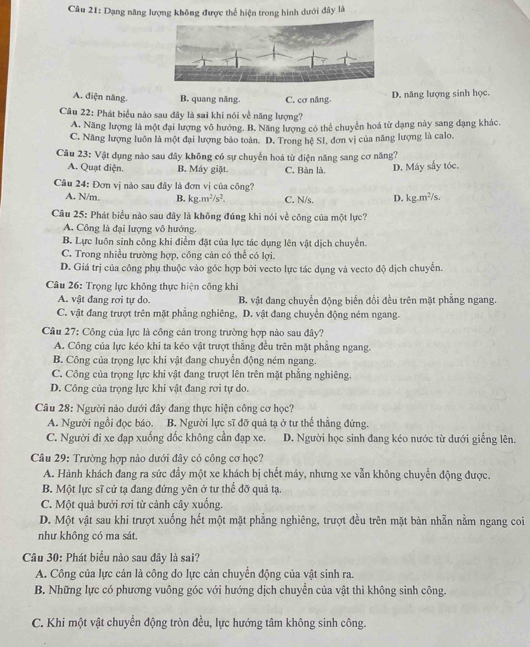 Dạng năng lượng không được thể hiện trong hình dưới đây là
A. điện năng. B. quang năng. C. cơ năng. D. năng lượng sinh học.
Câu 22: Phát biểu nào sau đây là sai khi nói về năng lượng?
A. Năng lượng là một đại lượng vô hướng. B. Năng lượng có thể chuyển hoá từ dạng này sang dạng khác.
C. Năng lượng luôn là một đại lượng bảo toàn. D. Trong hệ SI, đơn vị của năng lượng là calo.
Câu 23: Vật dụng nào sau đây không có sự chuyền hoá từ điện năng sang cơ năng?
A. Quạt điện. B. Máy giặt. C. Bàn là.
D. Máy sấy tóc.
Câu 24: Đơn vị nào sau đây là đơn vị của công?
A. N/m. B. kg.m^2/s^2. C. N/s. D. kg.m²/s.
Câu 25: Phát biểu nào sau đây là không đúng khi nói về công của một lực?
A. Công là đại lượng vô hướng.
B. Lực luôn sinh công khi điểm đặt của lực tác dụng lên vật dịch chuyển.
C. Trong nhiều trường hợp, công cản có thể có lợi.
D. Giá trị của công phụ thuộc vào góc hợp bởi vecto lực tác dụng và vecto độ dịch chuyển.
Câu 26: Trọng lực không thực hiện công khi
A. vật đang rơi tự do. B. vật đang chuyển động biến đổi đều trên mặt phăng ngang.
C. vật đang trượt trên mặt phẳng nghiêng, D. vật đang chuyển động ném ngang.
Câu 27: Công của lực là công cản trong trường hợp nào sau đây?
A. Công của lực kéo khi ta kéo vật trượt thẳng đều trên mặt phẳng ngang.
B. Công của trọng lực khi vật đang chuyển động ném ngang.
C. Công của trọng lực khi vật đang trượt lên trên mặt phẳng nghiêng.
D. Công của trọng lực khi vật đang rơi tự do.
Câu 28: Người nào dưới đây đang thực hiện công cơ học?
A. Người ngồi đọc báo. B. Người lực sĩ đỡ quả tạ ở tư thế thẳng đứng.
C. Người đi xe đạp xuồng dốc không cần đạp xe. D. Người học sinh đang kéo nước từ dưới giếng lên.
Câu 29: Trường hợp nào dưới đây có công cơ học?
A. Hành khách đang ra sức đầy một xe khách bị chết máy, nhưng xe vẫn không chuyển động được.
B. Một lực sĩ cử tạ đang đứng yên ở tư thế đỡ quả tạ.
C. Một quả bưởi rơi từ cảnh cây xuống.
D. Một vật sau khi trượt xuống hết một mặt phẳng nghiêng, trượt đều trên mặt bàn nhằn nằm ngang coi
như không có ma sát.
Câu 30: Phát biểu nào sau đây là sai?
A. Công của lực cản là công do lực cản chuyển động của vật sinh ra.
B. Những lực có phương vuông góc với hướng dịch chuyển của vật thì không sinh công.
C. Khi một vật chuyển động tròn đều, lực hướng tâm không sinh công.