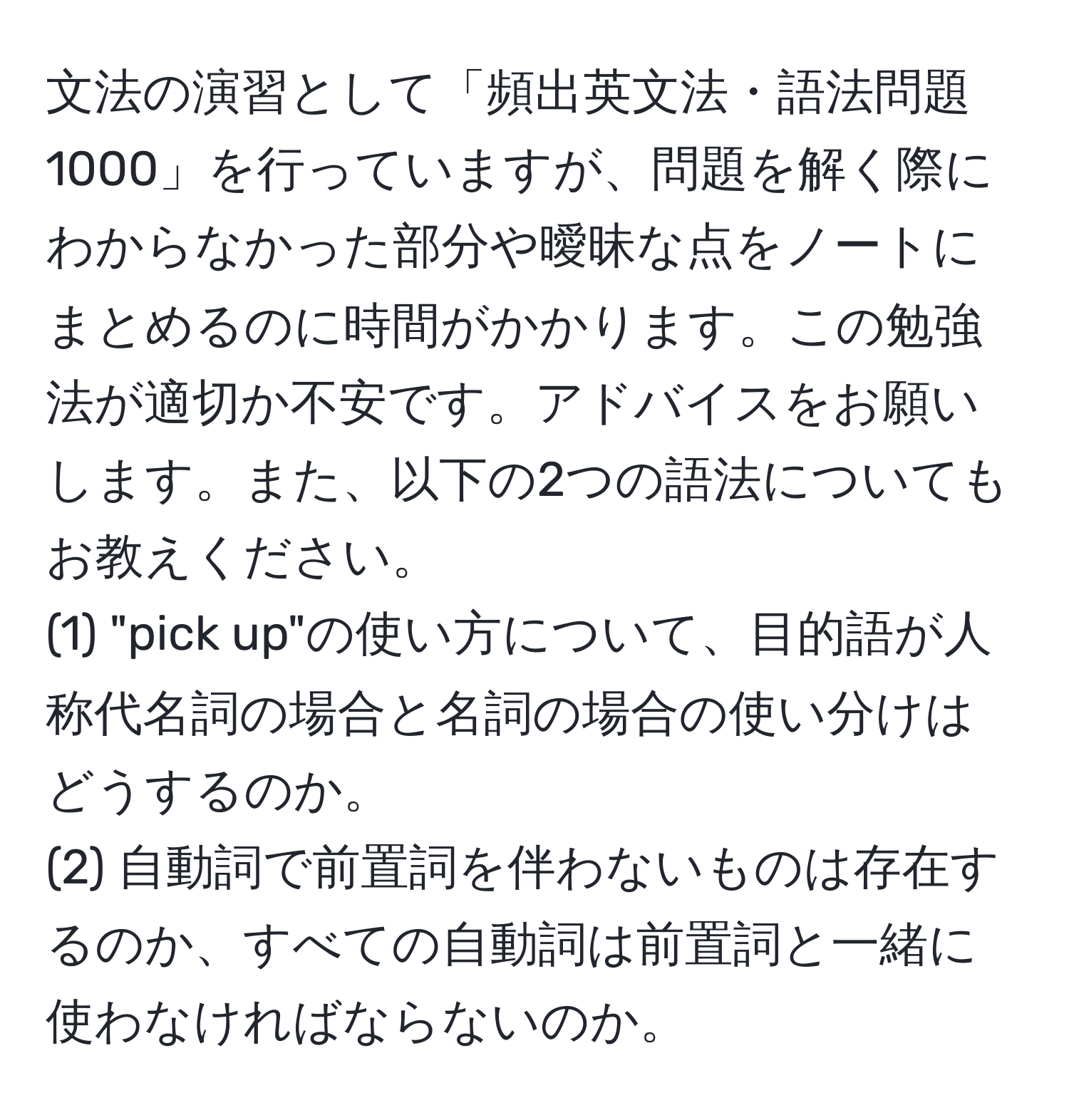 文法の演習として「頻出英文法・語法問題1000」を行っていますが、問題を解く際にわからなかった部分や曖昧な点をノートにまとめるのに時間がかかります。この勉強法が適切か不安です。アドバイスをお願いします。また、以下の2つの語法についてもお教えください。  
(1) "pick up"の使い方について、目的語が人称代名詞の場合と名詞の場合の使い分けはどうするのか。  
(2) 自動詞で前置詞を伴わないものは存在するのか、すべての自動詞は前置詞と一緒に使わなければならないのか。