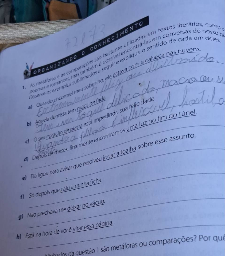 CONHECIMENTO
As metáforas e as comparações são bastante utilizadas em textos literários, como
pemas e romances, mas também é possível encontrá-las em conversas do nosso
ORGANIZANDO O
bserve os exemplos sublinhados a seguir e explique o sentido de cada um dele
Quando encontrei meu sobrinho, ele estava com a cabeça nas nuver
b Aquela dentista tem mãos de fada
O seu coração de pedra está impedindo sua felicidade
Depois de meses, finalmente encontramos uma luz no fim do túne
_
Ela ligou para avisar que resolveu jogar a toalha sobre esse assunto
_
f) Só depois que caiu a minha ficha.
g) Não precisava me deixar no vácuo.
h) Está na hora de você virar essa página.
aa ddo a uestão 1 são metáforas ou comparações? Por que