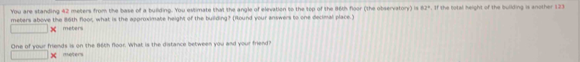 You are standing 42 meters from the base of a building. You estimate that the angle of elevation to the top of the 86th floor (the observatory) is 82°. If the total height of the building is another 123
meters above the 86th floor, what is the approximate height of the building? (Round your answers to one decimal place.)
meters
One of your friends is on the 86th floor. What is the distance between you and your friend?
meters