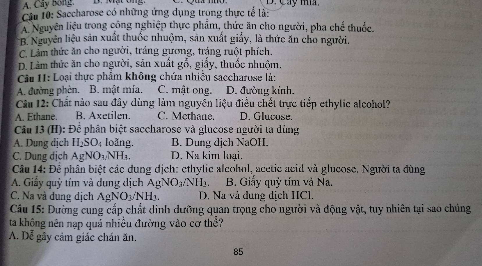 A. Cây bong. B. Mạt ông. D. Cay mia.
Câu 10: Saccharose có những ứng dụng trong thực tế là:
A. Nguyên liệu trong công nghiệp thực phẩm, thức ăn cho người, pha chế thuốc.
B. Nguyên liệu sản xuất thuốc nhuộm, sản xuất giấy, là thức ăn cho người.
C. Làm thức ăn cho người, tráng gương, tráng ruột phích.
D. Làm thức ăn cho người, sản xuất gỗ, giấy, thuốc nhuộm.
Câu 11: Loại thực phẩm không chứa nhiều saccharose là:
A. đường phèn. B. mật mía. C. mật ong. D. đường kính.
Câu 12: Chất nào sau đây dùng làm nguyên liệu điều chết trực tiếp ethylic alcohol?
A. Ethane. B. Axetilen. C. Methane. D. Glucose.
Câu 13 (H): Để phân biệt saccharose và glucose người ta dùng
A. Dung dịch H_2SO_4 loãng. B. Dung dịch NaOH.
C. Dung dịch AgNO_3/NH_3. D. Na kim loại.
Câu 14: Để phân biệt các dung dịch: ethylic alcohol, acetic acid và glucose. Người ta dùng
A. Giây quỳ tím và dung dịch AgNO_3/NH_3. B. Giấy quỳ tím và Na.
C. Na và dung dịch AgNO_3/NH_3. D. Na và dung dịch HCl.
Câu 15: Đường cung cấp chất dinh dưỡng quan trọng cho người và động vật, tuy nhiên tại sao chúng
ta không nên nạp quá nhiều đường vào cơ thề?
A. Dễ gây cảm giác chán ăn.
85