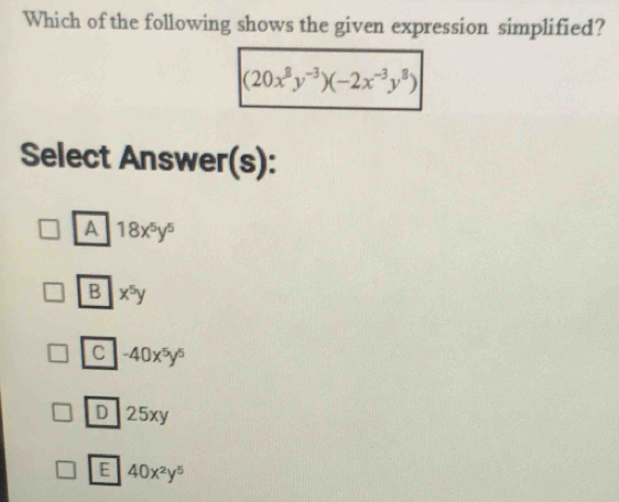 Which of the following shows the given expression simplified?
(20x^8y^(-3))(-2x^(-3)y^8)
Select Answer(s):
A 18x^5y^5
B x^5y
C -40x^5y^5
D 25xy
E 40x^2y^5