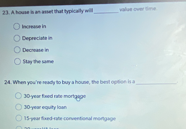 A house is an asset that typically will_ value over time.
Increase in
Depreciate in
Decrease in
Stay the same
24. When you're ready to buy a house, the best option is a_
30-year fixed rate mortgage
30-year equity loan
15-year fixed-rate conventional mortgage