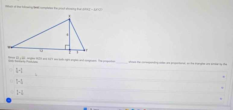 Which of the following best completes the proof showing that △ WXZsim △ XYZ ?
Since overline XZ⊥ overline WY , angles WZX and XZY are both right angles and congruent. The proportion _shows the corresponding sides are proportional, so the triangles are similar by the
SAS Similarity Postulate
 6/12 = 3/6 
 6/3 = 6/12 
 6/6 = 3/12 
a