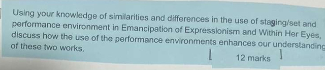 Using your knowledge of similarities and differences in the use of staging/set and 
performance environment in Emancipation of Expressionism and Within Her Eyes, 
discuss how the use of the performance environments enhances our understanding 
of these two works. 12 marks