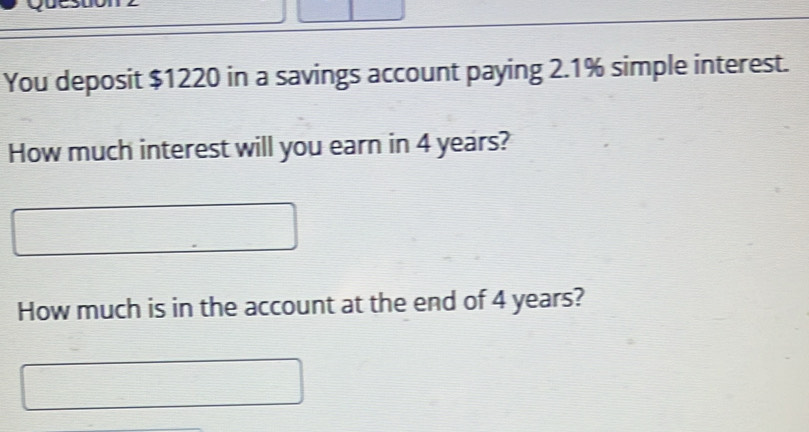 You deposit $1220 in a savings account paying 2.1% simple interest. 
How much interest will you earn in 4 years? 
How much is in the account at the end of 4 years?