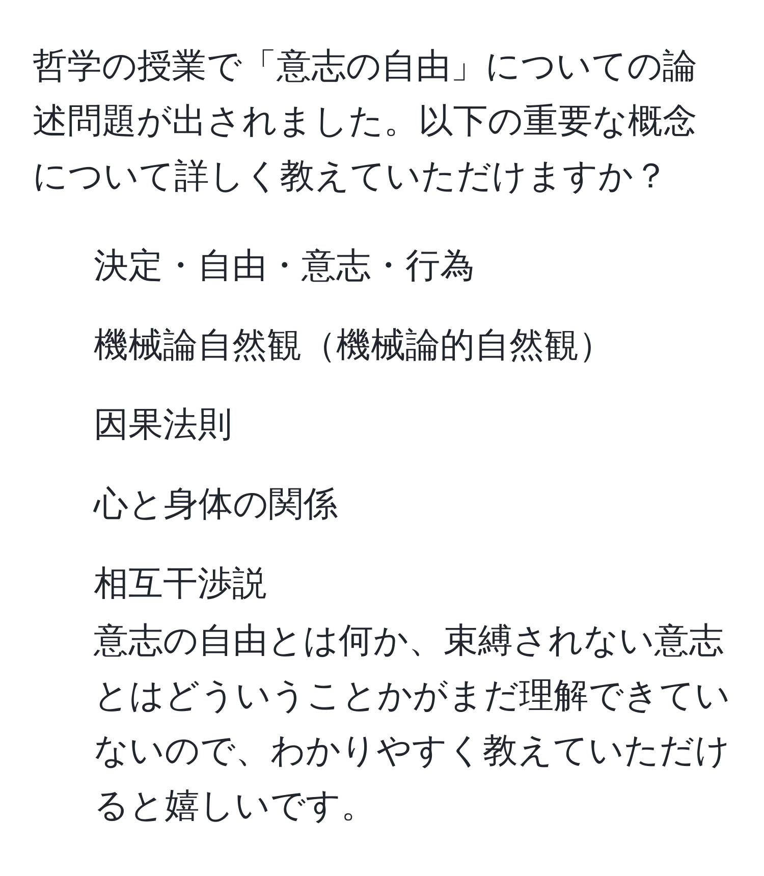 哲学の授業で「意志の自由」についての論述問題が出されました。以下の重要な概念について詳しく教えていただけますか？  
- 決定・自由・意志・行為  
- 機械論自然観機械論的自然観  
- 因果法則  
- 心と身体の関係  
- 相互干渉説  
意志の自由とは何か、束縛されない意志とはどういうことかがまだ理解できていないので、わかりやすく教えていただけると嬉しいです。