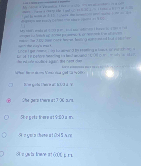 Lesu o texto para reapander à quentão
My name is Veronica. I live in India. I'm an attendant in a cell
store I have a crazy life I get up at 5:30 à m. I take a train at 6.00
i get to work at . A 45 I check the inventory and make sure all the
displays are ready before the store opens at 9:00 
[ ]
My shift ends at 6:00 p.m , but sometimes i have to stay a bit
longer to finish up some paperwork or restock the shelves. I
catch the 7:00 train back home, feeling exhausted but satisfied
with the day's work.
Once I get home, I try to unwind by reading a book or watching a
bit of TV before heading to bed around 10:00 p.m , ready to start
the whole routine again the next day.
Texto elaborado para esau atividade com apoi d
What time does Veronica get to work?
She gets there at 6:00 a.m.
She gets there at 7:00 p.m.
She gets there at 9:00 a.m.
She gets there at 8:45 a.m.
She gets there at 6:00 p.m.