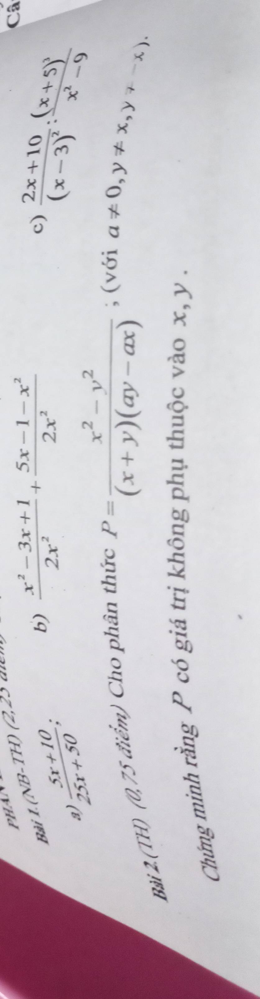 Bài 1.(NB-TH) (2,2
a ) (5x+10)/25x+50 ; 
b)  (x^2-3x+1)/2x^2 + (5x-1-x^2)/2x^2 
c) frac 2x+10(x-3)^2 : frac (x+5)^3x^2-9
Câ 
Bài 2.(TH) (0,75 điểm) Cho phân thức
P= (x^2-y^2)/(x+y)(ay-ax) ; (với
a!= 0, y!= x, y!= -x). 
Chứng minh rằng P có giá trị không phụ thuộc vào x, y.