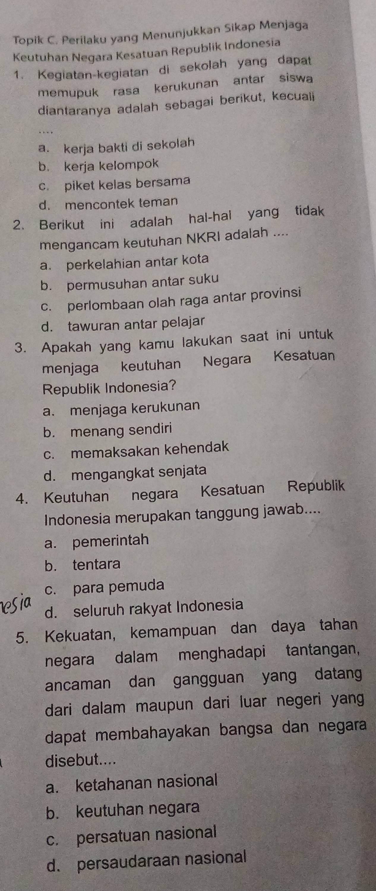 Topik C. Perilaku yang Menunjukkan Sikap Menjaga
Keutuhan Negara Kesatuan Republik Indonesia
1. Kegiatan-kegiatan di sekolah yang dapat
memupuk rasa kerukunan antar siswa
diantaranya adalah sebagai berikut, kecuali
a. kerja bakti di sekolah
b. kerja kelompok
c. piket kelas bersama
d. mencontek teman
2. Berikut ini adalah hal-hal yang tidak
mengancam keutuhan NKRI adalah ....
a. perkelahian antar kota
b. permusuhan antar suku
c. perlombaan olah raga antar provinsi
d. tawuran antar pelajar
3. Apakah yang kamu lakukan saat ini untuk
menjaga keutuhan Negara Kesatuan
Republik Indonesia?
a. menjaga kerukunan
b. menang sendiri
c. memaksakan kehendak
d. mengangkat senjata
4. Keutuhan negara Kesatuan Republik
Indonesia merupakan tanggung jawab....
a. pemerintah
b. tentara
c. para pemuda
d. seluruh rakyat Indonesia
5. Kekuatan, kemampuan dan daya tahan
negara dalam menghadapi tantangan,
ancaman dan gangguan yang datang
dari dalam maupun dari luar negeri yang 
dapat membahayakan bangsa dan negara 
disebut....
a. ketahanan nasional
b. keutuhan negara
c. persatuan nasional
d. persaudaraan nasional