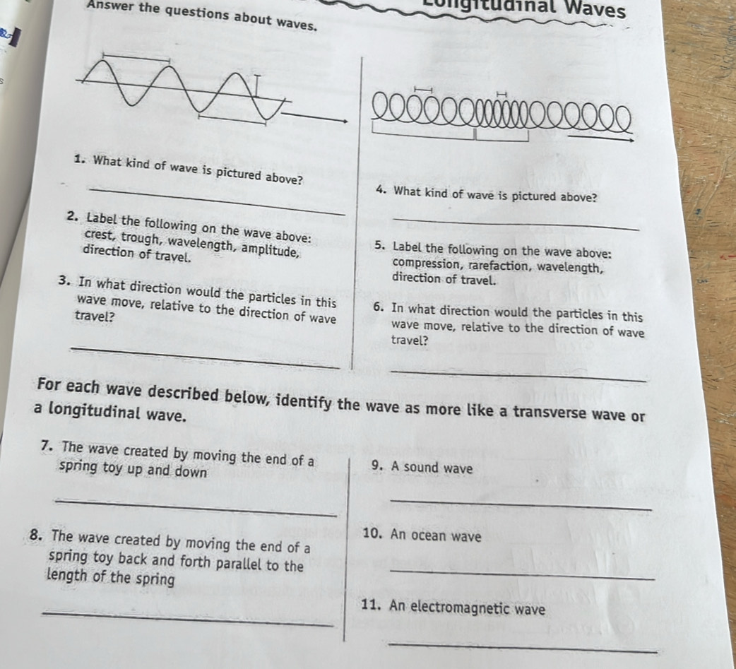 Igitudinal Waves 
Answer the questions about waves. 
_ 
1. What kind of wave is pictured above? 
4. What kind of wave is pictured above? 
2. Label the following on the wave above:_ 
crest, trough, wavelength, amplitude, 
5. Label the following on the wave above: 
direction of travel. 
compression, rarefaction, wavelength, 
direction of travel. 
3. In what direction would the particles in this 6. In what direction would the particles in this 
wave move, relative to the direction of wave 
travel? wave move, relative to the direction of wave 
_ 
travel? 
_ 
For each wave described below, identify the wave as more like a transverse wave or 
a longitudinal wave. 
7. The wave created by moving the end of a 9. A sound wave 
spring toy up and down 
__ 
10. An ocean wave 
8. The wave created by moving the end of a 
spring toy back and forth parallel to the 
length of the spring 
_ 
_11. An electromagnetic wave 
_