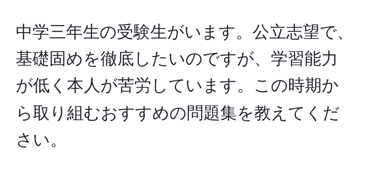 中学三年生の受験生がいます。公立志望で、基礎固めを徹底したいのですが、学習能力が低く本人が苦労しています。この時期から取り組むおすすめの問題集を教えてください。