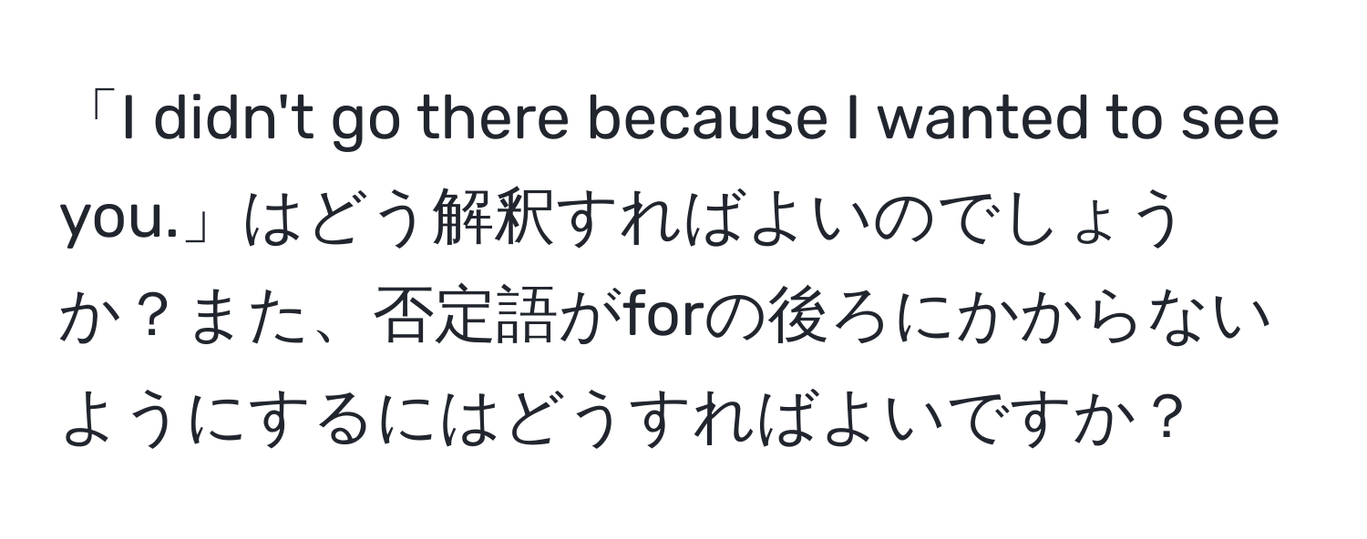 「I didn't go there because I wanted to see you.」はどう解釈すればよいのでしょうか？また、否定語がforの後ろにかからないようにするにはどうすればよいですか？