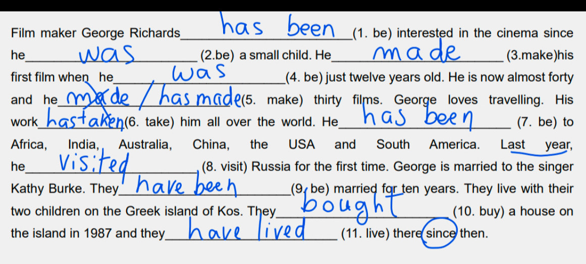 Film maker George Richards _(1. be) interested in the cinema since 
he_ (2.be) a small child. He_ (3.make)his 
first film when he_ (4. be) just twelve years old. He is now almost forty 
and he_ de 2(5. make) thirty films. George loves travelling. His 
work_ (6. take) him all over the world. He_ (7. be) to 
Africa, India, Australia, China, the USA and South America. Last year, 
he_ (8. visit) Russia for the first time. George is married to the singer 
Kathy Burke. They_ (9 be) married for ten years. They live with their 
two children on the Greek island of Kos. They_ __(10. buy) a house on 
the island in 1987 and they_ (11. live) there since then.