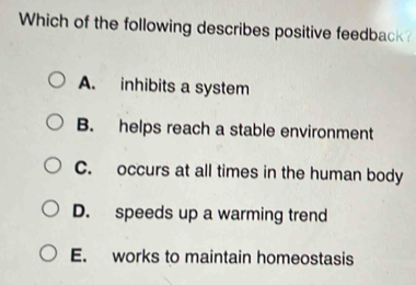 Which of the following describes positive feedback?
A. inhibits a system
B. helps reach a stable environment
C. occurs at all times in the human body
D. speeds up a warming trend
E. works to maintain homeostasis