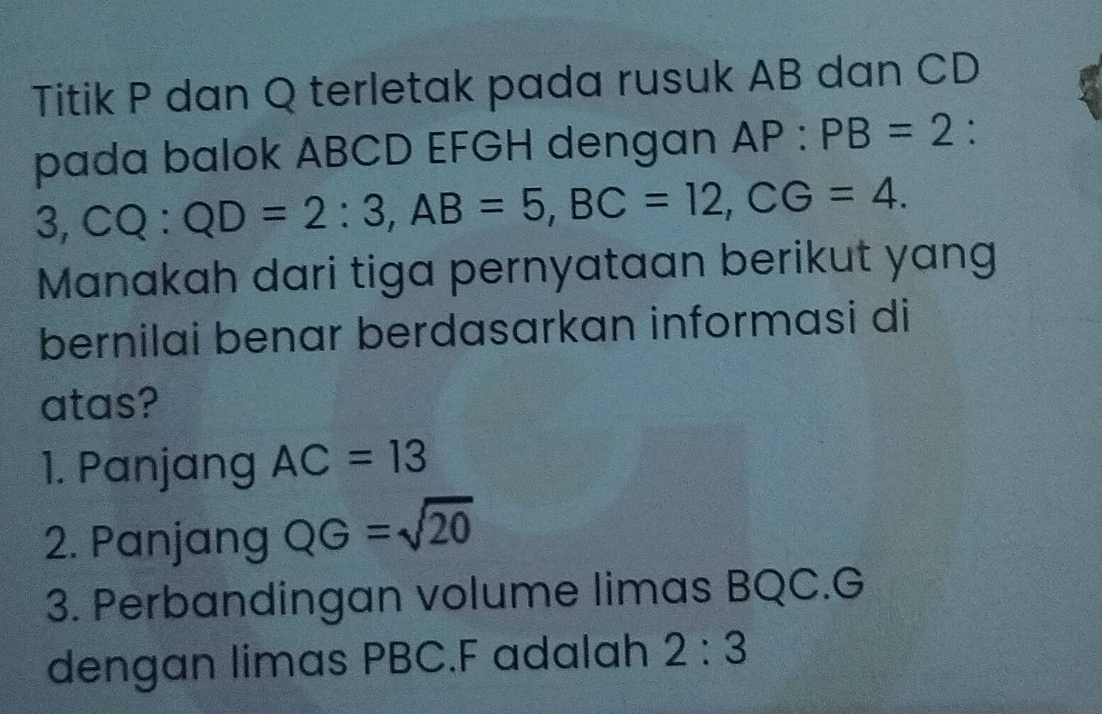 Titik P dan Q terletak pada rusuk AB dan CD
pada balok ABCD EFGH dengan AP:PB=2 :
3, CQ:QD=2:3, AB=5, BC=12, CG=4. 
Manakah dari tiga pernyataan berikut yang
bernilai benar berdasarkan informasi di
atas?
1. Panjang AC=13
2. Panjang QG=sqrt(20)
3. Perbandingan volume limas BQC. G
dengan limas PBC. F adalah 2:3