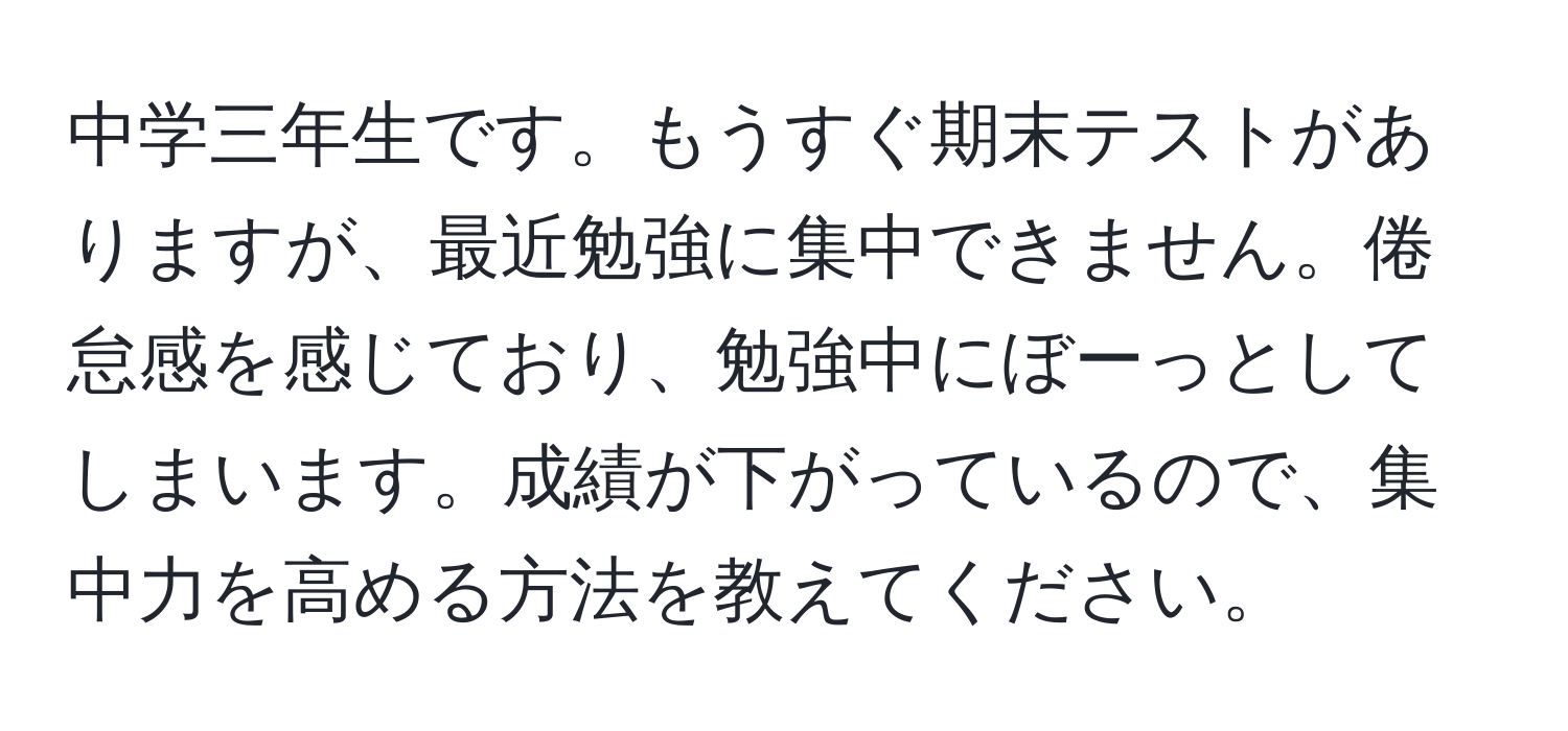 中学三年生です。もうすぐ期末テストがありますが、最近勉強に集中できません。倦怠感を感じており、勉強中にぼーっとしてしまいます。成績が下がっているので、集中力を高める方法を教えてください。