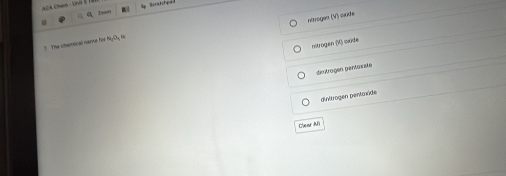 ACA Chem - Urit S 
Zoom Scratchpad
nitrogen (V) oxide
7. The chemical name for N_2O_3 is:
nitrogen (li) oxide
dinitrogen pentoxate
dinitrogen pentoxide
Clear All