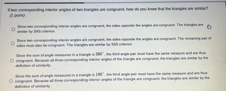 If two corresponding interior angles of two triangles are congruent, how do you know that the triangles are similar?
(1 point)
Since two corresponding interior angles are congruent, the sides opposite the angles are congruent. The triangles are
similar by SAS criterion.
Since two corresponding interior angles are congruent, the sides opposite the angles are congruent. The remaining pair of
sides must also be congruent. The triangles are similar by SSS criterion.
Since the sum of angle measures in a triangle is 360° , the third angle pair must have the same measure and are thus
congruent. Because all three corresponding interior angles of the triangle are congruent, the triangles are similar by the
definition of similarity.
Since the sum of angle measures in a triangle is 180° , the third angle pair must have the same measure and are thus
congruent. Because all three corresponding interior angles of the triangle are congruent, the triangles are similar by the
definition of similarity.