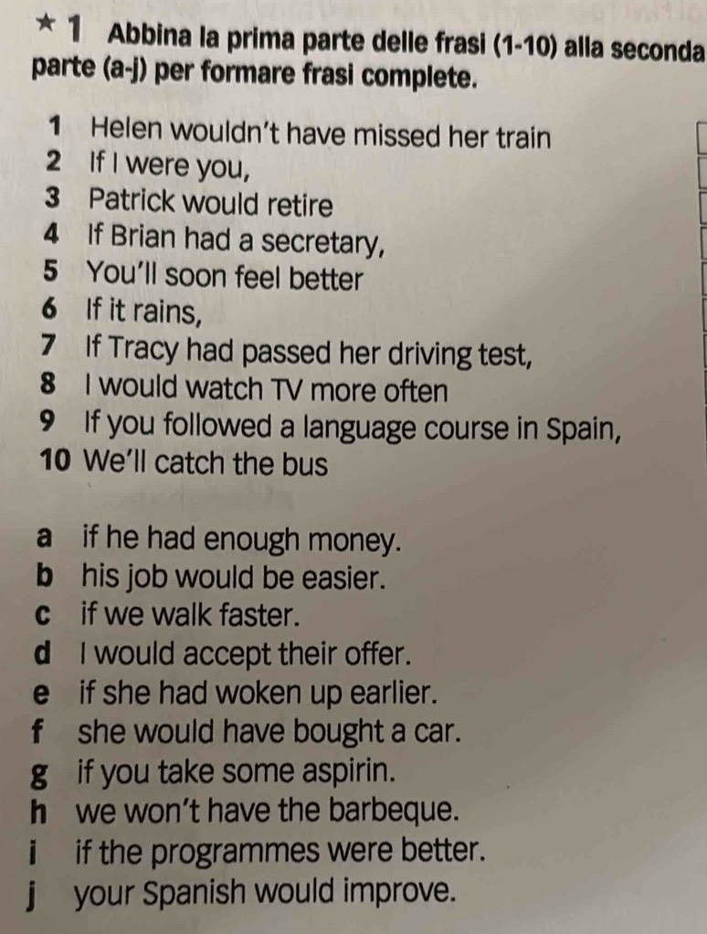 Abbina la prima parte delle frasi (1-10) alla seconda 
parte (a-j) per formare frasi complete. 
1 Helen wouldn’t have missed her train 
2 If I were you, 
3 Patrick would retire 
4 If Brian had a secretary, 
5 You'll soon feel better 
6 If it rains, 
7 If Tracy had passed her driving test, 
8 I would watch TV more often 
9 If you followed a language course in Spain, 
10 We'll catch the bus 
aif he had enough money. 
b his job would be easier. 
cif we walk faster. 
d I would accept their offer. 
e if she had woken up earlier. 
f she would have bought a car. 
g if you take some aspirin. 
h we won’t have the barbeque. 
i if the programmes were better. 
j your Spanish would improve.