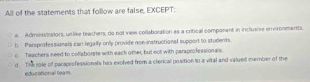 All of the statements that follow are false, EXCEPT:
a. Administrators, unlike teachers, do not view collaboration as a critical component in inclusive environments
b. Paraprofessionals can legally only provide non-instructional support to students.
c. Teachers need to collaborate with each other, but not with paraprofessionals.
d. The role of paraprofessionals has evolved from a clerical position to a vital and valued member of the
educational team.