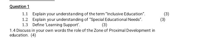 1.1 Explain your understanding of the term “Inclusive Education”. (3) 
1.2 Explain your understanding of “Special Educational Needs”. (3) 
1.3 Define ‘Learning Support’. (3) 
1.4 Discuss in your own words the role of the Zone of Proximal Development in 
education. (4)