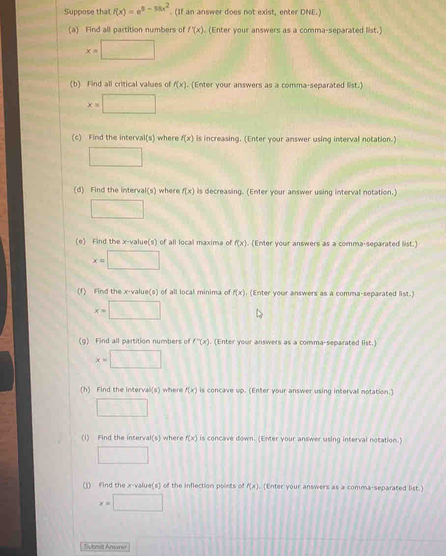 Suppose that f(x)=e^(8-98x^2). (If an answer does not exist, enter DNE.) 
(a) Find all partition numbers of f'(x). (Enter your answers as a comma-separated list.)
x=□
(b) Find all critical values of f(x). (Enter your answers as a comma-separated list.)
x=□
(c) Find the interva I(s) where f(x) is increasing. (Enter your answer using interval notation.) 
□ 
(d) Find the interval(s) where f(x) is decreasing. (Enter your answer using interval notation.) 
□ 
(e) Find the x -value(s) of all local maxima of f(x). (Enter your answers as a comma-separated list.)
x=□
(f) Find the x -value(s) of all local minima of f(x). (Enter your answers as a comma-separated list.)
x=□
(g) Find all partition numbers of f''(x). (Enter your answers as a comma-separated list.)
x=□
(h) Find the interval(s) where f(x) is concave up. (Enter your answer using interval notation.) 
□ 
(1) Find the interval(s) where f(x) is concave down. (Enter your answer using interval notation.) 
□ 
(J) Find the x -value(s) of the inflection points of f(x). (Enter your answers as a comma-separated list.)
x=□
Submit Answer (-1)+(-1)^2