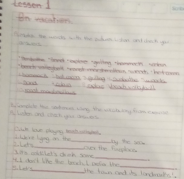 teager 1 
for wacations 
Bmohn the words with the pictures Listen and dheck your 
ansers. 
"sombothe "Gond explere geling ohammucts acckein 
"beech warlleybolt greast marsheatles wends her com 
Ibonmack hot aeng 3. gulling subatte swoods 
abood coboin 3 eplae beach volleyball 
C. roast moosbmallows 
B. Complete the sontores cng the vocabulary fron erease 
A. Listen and chock your answers. 
C. We love playing beach velleybal. 
1. We're lying on the_ by the sea. 
2. Let's_ over the fireplace 
_ 
3. It's coldilet's doink some 
_ 
4. I don't like the beach. I pefe the 
5. Let's_ the town and its londnarks'.