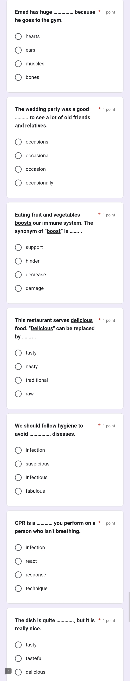 he goes to the gym.
hearts
ears
muscles
bones
The wedding party was a good * 1 point
......... to see a lot of old friends
occasional
occasion
occasionally
Eating fruit and vegetables * 1 point
boosts our immune system. The
synonym of “boost” is .
support
hinder
food. "Delicious" can be replaced
by
tasty
traditional
We should follow hygiene to * 1 point
_
infection
suspicious
infectious
_
CPR is a you perform on a * 1 point
person who isn't breathing.
response
technique
The dish is quite but it is * 1 point
really nice.
tasty
tasteful
delicious