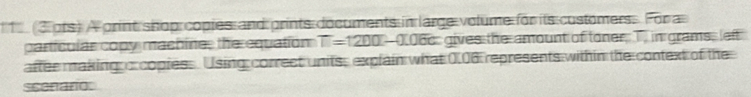 1 3 ots) A print shop copies and prints documents in large volume for its customers. For a 
particular copy machine, the equation T=1200-0.06c gives the amount of toner, T in grams, left 
after making o copiess. Using correct units, explain what 0.06 represents within the context of the 
scenaro: