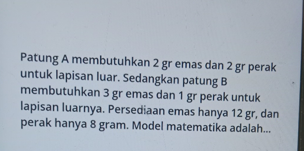 Patung A membutuhkan 2 gr emas dan 2 gr perak 
untuk lapisan luar. Sedangkan patung B 
membutuhkan 3 gr emas dan 1 gr perak untuk 
lapisan luarnya. Persediaan emas hanya 12 gr, dan 
perak hanya 8 gram. Model matematika adalah...