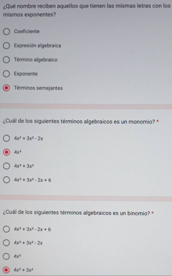 ¿Qué nombre reciben aquellos que tienen las mismas letras con los
mismos exponentes?
Coeficiente
Expresión algebraica
Término algebraico
Exponente
Términos semejantes
¿Cuál de los siguientes términos algebraicos es un monomio? *
4x^3+3x^2-2x
4x^3
4x^3+3x^2
4x^3+3x^2-2x+6
¿Cuál de los siguientes términos algebraicos es un binomio? *
4x^3+3x^2-2x+6
4x^3+3x^2-2x
4x^3
4x^3+3x^2