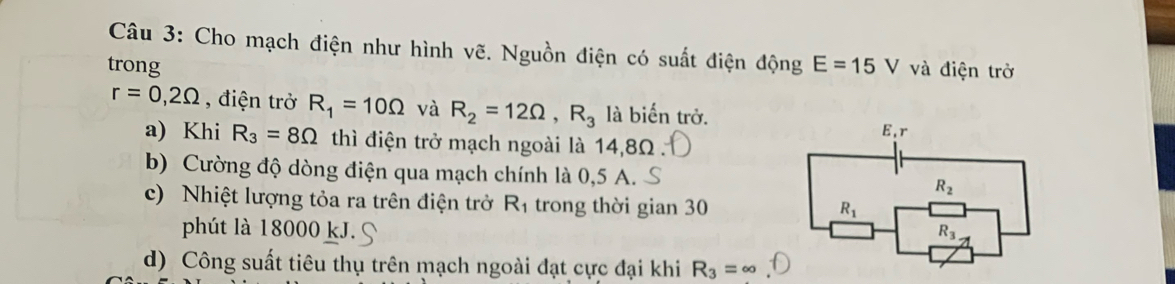 Cho mạch điện như hình vẽ. Nguồn điện có suất điện động
trong E=15V và điện trở
r=0,2Omega , điện trở R_1=10Omega và R_2=12Omega ,R_3 là biến trở.
a) Khi R_3=8Omega thì điện trở mạch ngoài là 14,8Ω
b) Cường độ dòng điện qua mạch chính là 0,5 A.
c) Nhiệt lượng tỏa ra trên điện trở R_1 trong thời gian 30
phút là 18000 kJ.
d) Công suất tiêu thụ trên mạch ngoài đạt cực đại khi R_3=∈fty