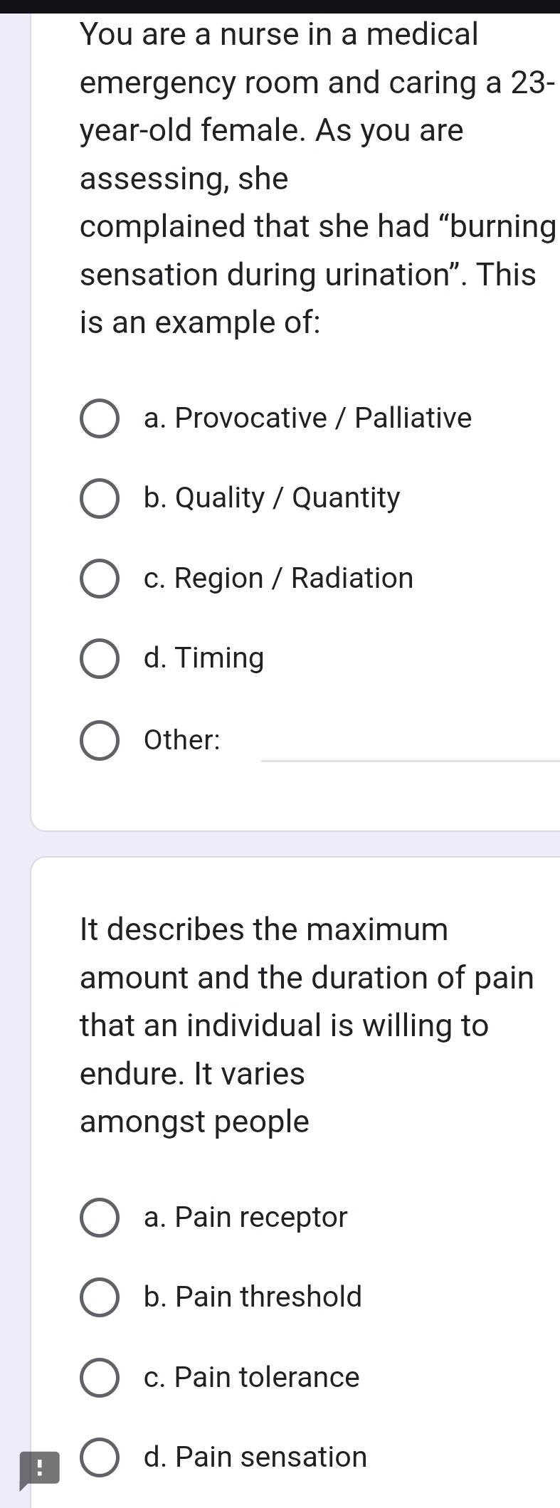 You are a nurse in a medical
emergency room and caring a 23-
year-old female. As you are
assessing, she
complained that she had “burning
sensation during urination". This
is an example of:
a. Provocative / Palliative
b. Quality / Quantity
c. Region / Radiation
d. Timing
Other:
It describes the maximum
amount and the duration of pain
that an individual is willing to
endure. It varies
amongst people
a. Pain receptor
b. Pain threshold
c. Pain tolerance
!
d. Pain sensation