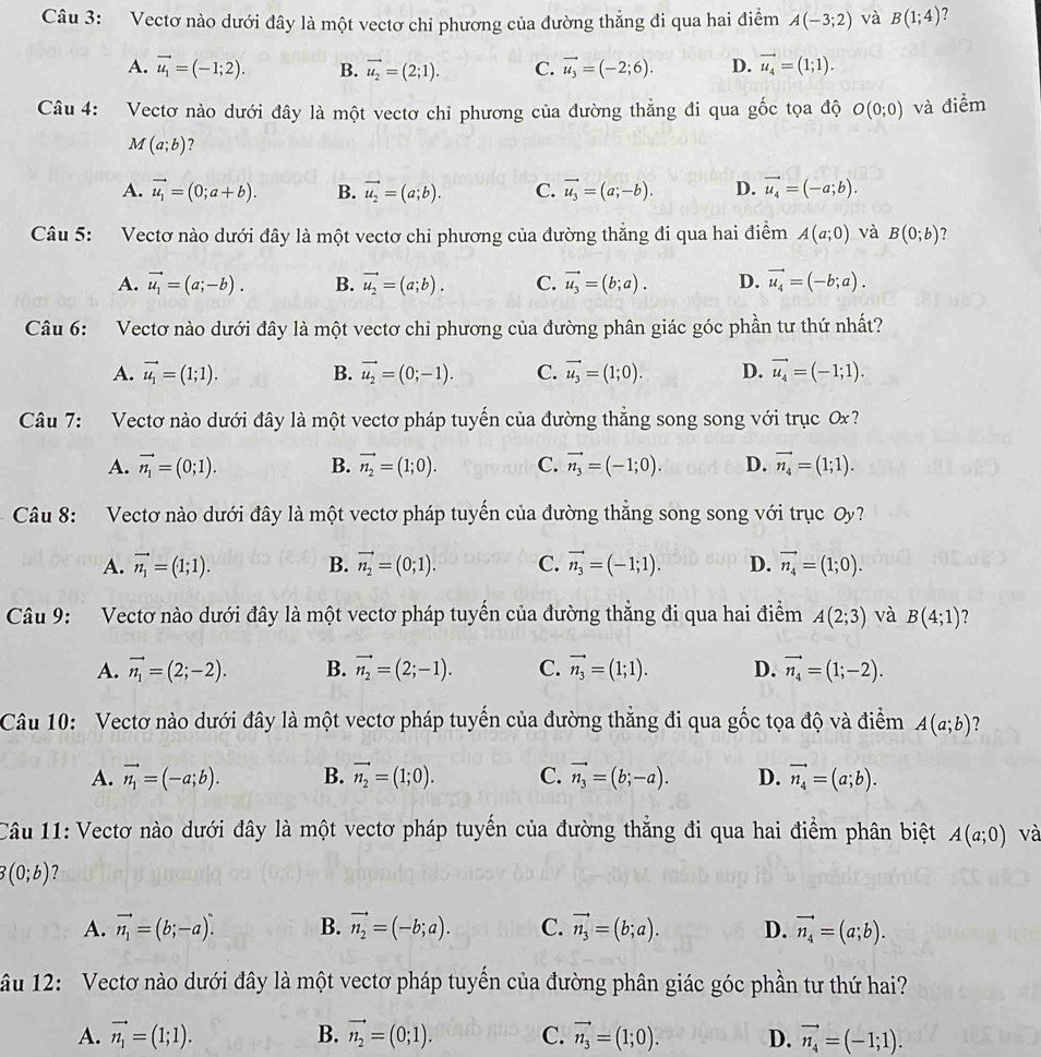 Vectơ nào dưới đây là một vectơ chi phương của đường thẳng đi qua hai điểm A(-3;2) và B(1;4) ?
A. vector u_1=(-1;2). B. vector u_2=(2;1). C. vector u_3=(-2;6). D. vector u_4=(1;1).
Câu 4: Vectơ nào dưới đây là một vectơ chi phương của đường thẳng đi qua g 6 c tọa độ O(0;0) và điểm
M(a;b) ?
A. vector u_1=(0;a+b). B. vector u_2=(a;b). C. vector u_3=(a;-b). D. vector u_4=(-a;b).
Câu 5: Vectơ nào dưới đây là một vectơ chi phương của đường thẳng đi qua hai điểm A(a;0) và B(0;b) ?
A. vector u_1=(a;-b). B. vector u_2=(a;b). C. vector u_3=(b;a). D. vector u_4=(-b;a).
Câu 6: Vectơ nào dưới đây là một vectơ chỉ phương của đường phân giác góc phần tư thứ nhất?
A. vector u_1=(1;1). B. vector u_2=(0;-1). C. vector u_3=(1;0). D. vector u_4=(-1;1).
Câu 7: Vectơ nào dưới đây là một vectơ pháp tuyến của đường thẳng song song với trục Ox ?
A. vector n_1=(0;1). B. vector n_2=(1;0). C. vector n_3=(-1;0). D. vector n_4=(1;1).
Câu 8: Vectơ nào dưới đây là một vectơ pháp tuyến của đường thắng song song với trục Oy ?
A. vector n_1=(1;1). B. vector n_2=(0;1). C. vector n_3=(-1;1). D. vector n_4=(1;0).
Câu 9: Vectơ nào dưới đây là một vectơ pháp tuyến của đường thắng đi qua hai điểm A(2;3) và B(4;1) ?
A. vector n_1=(2;-2). B. vector n_2=(2;-1). C. vector n_3=(1;1). D. vector n_4=(1;-2).
Câu 10: Vectơ nào dưới đây là một vectơ pháp tuyến của đường thẳng đi qua gốc tọa độ và điểm A(a;b) ?
A. vector n_1=(-a;b). B. vector n_2=(1;0). C. vector n_3=(b;-a). D. vector n_4=(a;b).
Câu 11: Vectơ nào dưới đây là một vectơ pháp tuyến của đường thẳng đi qua hai điểm phân biệt A(a;0) và
3(0;b) ?
A. vector n_1=(b;-a). B. vector n_2=(-b;a). C. vector n_3=(b;a). D. vector n_4=(a;b).
âu 12: Vectơ nào dưới đây là một vectơ pháp tuyển của đường phân giác góc phần tư thứ hai?
A. vector n_1=(1;1). B. vector n_2=(0;1). C. vector n_3=(1;0). D. vector n_4=(-1;1).