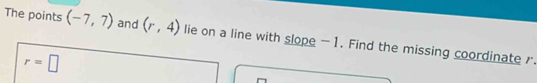 The points (-7,7) and (r,4) lie on a line with slope -1. Find the missing coordinate .
r=□