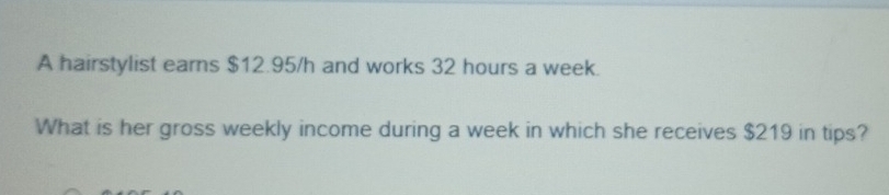 A hairstylist earns $12.95/h and works 32 hours a week. 
What is her gross weekly income during a week in which she receives $219 in tips?