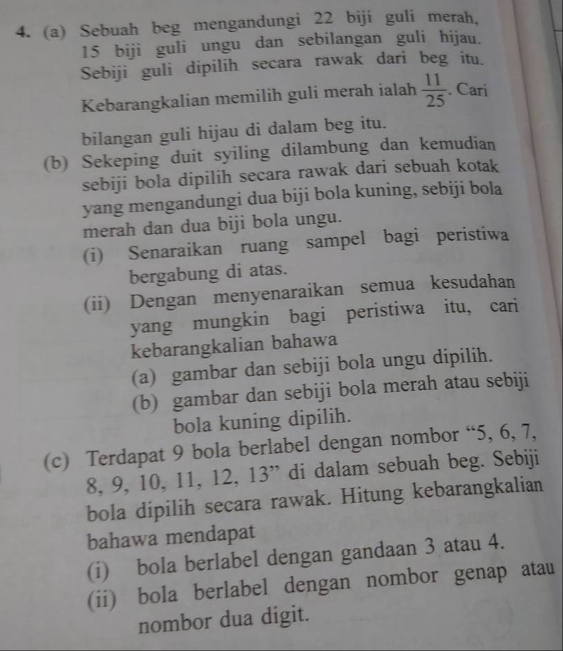 Sebuah beg mengandungi 22 biji guli merah,
15 biji guli ungu dan sebilangan guli hijau. 
Sebiji guli dipilih secara rawak dari beg itu. 
Kebarangkalian memilih guli merah ialah  11/25 . Cari 
bilangan guli hijau di dalam beg itu. 
(b) Sekeping duit syiling dilambung dan kemudian 
sebiji bola dipilih secara rawak dari sebuah kotak 
yang mengandungi dua biji bola kuning, sebiji bola 
merah dan dua biji bola ungu. 
(i) Senaraikan ruang sampel bagi peristiwa 
bergabung di atas. 
(ii) Dengan menyenaraikan semua kesudahan 
yang mungkin bagi peristiwa itu, cari 
kebarangkalian bahawa 
(a) gambar dan sebiji bola ungu dipilih. 
(b) gambar dan sebiji bola merah atau sebiji 
bola kuning dipilih. 
(c) Terdapat 9 bola berlabel dengan nombor “ 5, 6, 7,
8, 9, 10, 11, 12, 13 ” di dalam sebuah beg. Sebiji 
bola dipilih secara rawak. Hitung kebarangkalian 
bahawa mendapat 
(i) bola berlabel dengan gandaan 3 atau 4. 
(ii) bola berlabel dengan nombor genap atau 
nombor dua digit.