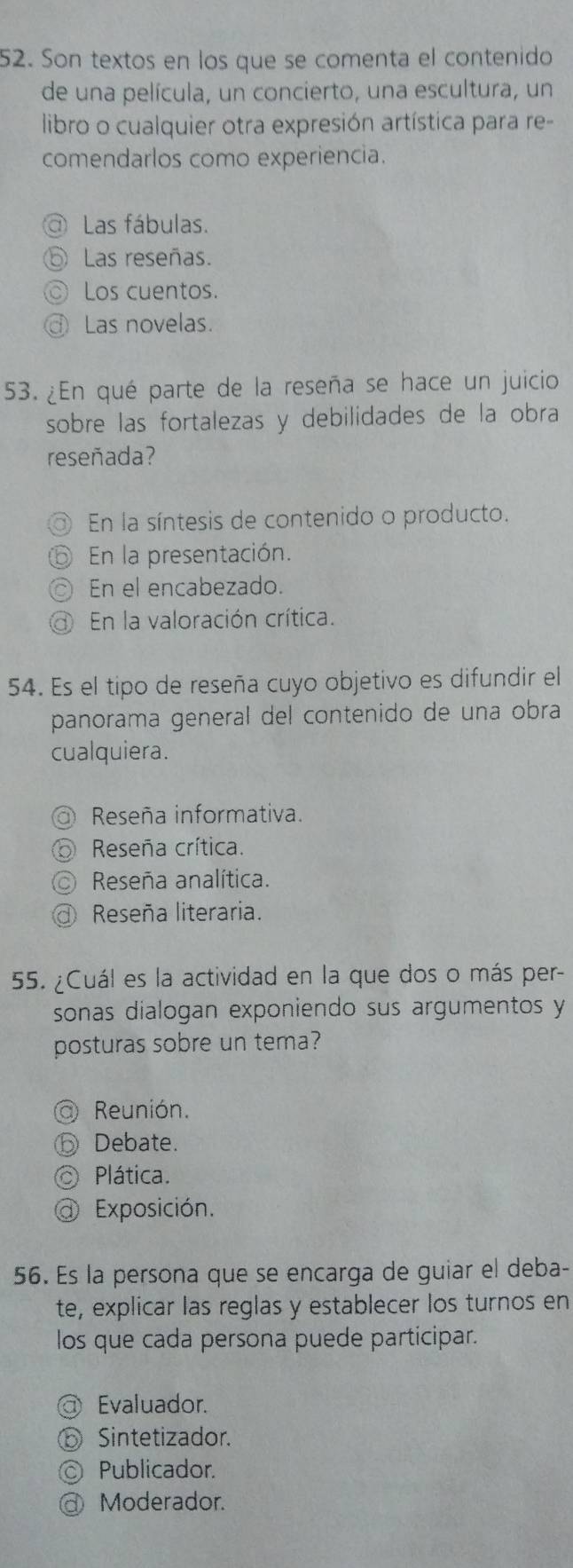 Son textos en los que se comenta el contenido
de una película, un concierto, una escultura, un
libro o cualquier otra expresión artística para re-
comendarlos como experiencia.
Las fábulas.
Las reseñas.
Los cuentos.
Las novelas.
53. ¿En qué parte de la reseña se hace un juicio
sobre las fortalezas y debilidades de la obra
reseñada?
En la síntesis de contenido o producto.
En la presentación.
En el encabezado.
En la valoración crítica.
54. Es el tipo de reseña cuyo objetivo es difundir el
panorama general del contenido de una obra
cualquiera.
Reseña informativa.
Reseña crítica.
Reseña analítica.
Reseña literaria.
55. ¿Cuál es la actividad en la que dos o más per-
sonas dialogan exponiendo sus argumentos y
posturas sobre un tema?
Reunión.
Debate.
Plática.
Exposición.
56. Es la persona que se encarga de guiar el deba-
te, explicar las reglas y establecer los turnos en
los que cada persona puede participar.
Evaluador.
Sintetizador.
Publicador.
Moderador.