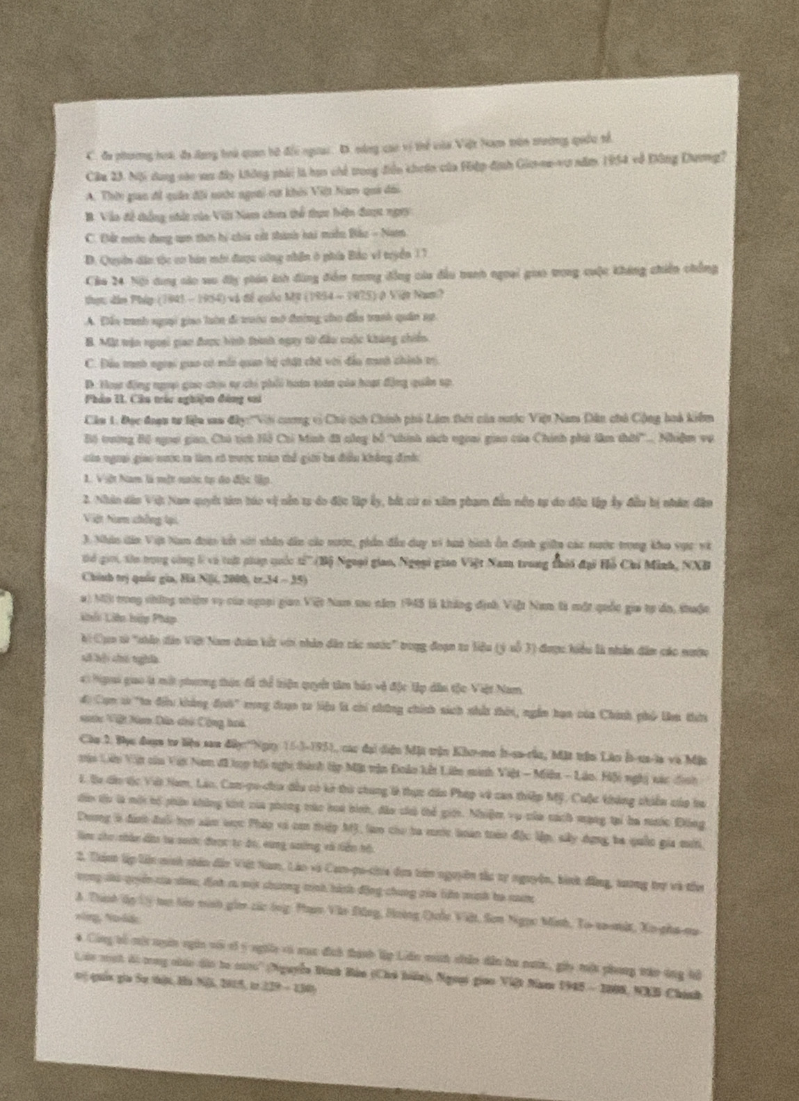C. đa phương hoá, đa dạng toà quan bờ đổi ngoai. D. nông cao vị thể vủa Việt ham trên tường quốc tổ
Câu 23. Nội dung cáo sau đây không phải là haa chế trong điễn khoán của Hiệp định Gic-oa-vu năm 1954 vô Đông Dương?
A. Thờn giao đi quân đội sước ngoài rự khii Việt Nam qui đổi
B. Vào đề thẳng nhất vủo Vilt Nam choa thể thực biện được ngry
C. Đất nưtc dụng t thin bý chía cất thành hai miền Bắc - Nam
D. Quyên dân tộc cơ hàn mới được công nhân ở phía Bảo vi tryển 11
Cáa 24 Nội dụng các so đây phán ách đùng đểm nưng đồng của đầu tanh ngoại giao trong cuộc không chiến chẳng
thực dân Pháp (1943 - 1954) và đề quốc Mỹ (1954 - 1975) ở Việt Nam?
A. Đẫu tanh nguại giao luờn đi tướn mở tường cho đâu tranh quân sự
B. Mặt trận ngoại giao được hình tình ngay tử đầu cuộc không chiến
C. Đầu tranh ngrai gao có mới quan hộ chất chờ với đảo tanh chính trị.
D. Hoa động ngại gio chia aự chi phối hoán toán cia hoạt động quân sp
Phảo I. Câu trác nghiệm đóng cai
Cầu 1. Đọc đoạn tr liệu sao đây:'''Vớ cương vì Chủ tịch Chính phố Lâm thời của cưộc Việt Nam Dân chủ Cộng hoà kiểm
Bộ trường Bô ngoi giao, Chủ tích Hồ Chi Minh đã công bố 'thính sách ngoai giao của Chính phá lêm thời'.... Nhiệm vụ
của ngoai giao nược r làm có tược tràn thể giới ba đều không định
1. Việt Nam là một nước tự đo đặc lập
2. Nhân dân Vật Nam quyết tim tác vị nằn t5 do đặc lập ấy, bắt cư ci xâm phạm đến nền tự do độu lập ấy đầu bị nhân đân
Việt Nam chồng lại
3. Nhàn dân Vệt Nan đoợo tết với nhân dâu của nước, phần đầu duy vi tuó hình ôn định gin các nước trong kho vực và
tể giới, tên trong công l và tuật giúp quốc t'(Bộ Ngoại giao, Ngoại giao Việt Nam trong thời đại Hỗ Chỉ Minh, NXB
Chính trị quâc gia, Hù Nji, 2000, tr.34 - 35)
a) Mộ) tong chững nhiệm vụ của ngoại gian Việt Nam so năm 1945 (là không định Việt Nam là một quốc gia tự đa, thuộc
kh Liên hàp Pháp
hi Cụo từ "chân dảo Việi Nam đoàn kết với nhân đảo các nước" trong đoạn ta liêu (ý sỗ 3) được hiểu là nhân dân các nược
số kội chú nghĩa
4: Ngoai giao là một phương thậc để thể triện quyết tâm báo và độc lập dâo tộc Việt Nam
đi Cạn t "ta đếu không đưh' rng đưạn tr liệu l chi những chính sách nhất thời, ngắm hạn của Chính phố la thứu
sớc Vật ho Dâo chủ Công hoà
Cầu 3. Đọc đượm tơ liệu sau đâyn''Ngiy 15-3-1951, cac đại diện Mật trận Kho-mo h-sa-rần, Mặt trận Lân la-ua-la và Mật
Mậi Lin Vệt của Vật Nam đã p hồi nghị thành lập Mặt vận Đoàn kết Lin minh Việt - Miên - Láo. Hiội nghị xác đình
1. Bu dâo tịc Vậi Nam, Láo, Con-qu-cha đều có kở thi chung là thực dân Pháp về can thiếp Mỹ, Cuộc không chiến củo ba
dân tu là mới hổ phẩn không kit của phong mác hoa bình, đảo chủ thể gin. Nhiệm vụ của cách mạng tại ba rớc Đông
Dương à định đuô tọn xăm vọc Pháp vó cơn tiệp M), làm cho ba mưc loán trán đặc lập, sây dựng ba quốn gia mưt
làm cho nhân đu ta saợ được tc đo, cùng soởng và liền hồ
2. Thịn lập lê minh nhân dân Vậật Nam, Láo và Cam-pu-cia đơa tên nguyồn tàu tự nguyên, bình đồng, tương trự và tổu
vong sàu quuên của sau; đình ra một chương mình hành động chung rủa lin minh he nam
A. Thính ập tý tạ têu minh gia các ông Phạn Vào Đông, Hoờng Ciolo Việt, Sơn Ngọc Minh, To-sa-mit, Xa-pha-na
vòng N ág
4 Công tổ mội ngân ngàn với só ý nghừa vó sục địch thành lập Liên minh niân dẫn hu nưc, giy têu phong tào ông hồ
Lêo mạh ái cng chác dảo to cato'' (Nguyễn Đình Bảo (Chủ biển), Ngoạt giao Việt Nam 1945 - 1808, NXB Chánh
vị quản gia Sự thận Hà NB, 2015, i 229 - 1301