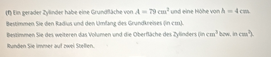 Ein gerader Zylinder habe eine Grundfläche von A=79cm^2 und eine Höhe von h=4cm. 
Bestimmen Sie den Radius und den Umfang des Grundkreises (in cm). 
Bestimmen Sie des weiteren das Volumen und die Oberfläche des Zylinders (in cm^3 bzw. in cm^2
Runden Sie immer auf zwei Stellen.