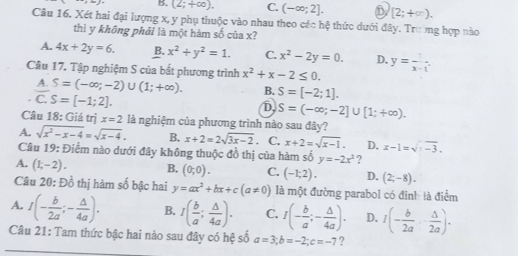 -7
B. (2;+∈fty ).
C. (-∈fty ;2]. D [2;+∈fty ).
Câu 16. Xét hai đại lượng x, y phụ thuộc vào nhau theo các hệ thức dưới đây. Trường hợp nào
thì y không phải là một hàm : - 5 của x?
A. 4x+2y=6.
B. x^2+y^2=1. x^2-2y=0. D. y=frac x-1.
C.
Câu 17. Tập nghiệm S của bất phương trình x^2+x-2≤ 0.
A. S=(-∈fty ;-2)∪ (1;+∈fty ).
B. S=[-2;1].
C. S=[-1;2].
D S=(-∈fty ;-2]∪ [1;+∈fty ).
Câu 18: Giá trị x=2 là nghiệm của phương trình nào sau đây?
A. sqrt(x^2-x-4)=sqrt(x-4).
B. x+2=2sqrt(3x-2) C. x+2=sqrt(x-1). D. x-1=sqrt(x-3).
Câu 19: Điểm nào dưới đây không thuộc đồ thị của hàm số y=-2x^2 ?
A. (1;-2).
B. (0;0). C. (-1;2).
D. (2;-8).
Câu 20: Đồ thị hàm số bậc hai y=ax^2+bx+c(a!= 0) là một đường parabol có đinh là điểm
A. I(- b/2a ;- △ /4a ).
B. I( b/a ; △ /4a ). C. I(- b/a ;- △ /4a ). D. I(- b/2a ,- △ /2a ).
Câu 21: Tam thức bậc hai nào sau đây có hệ số a=3;b=-2;c=-7 ?