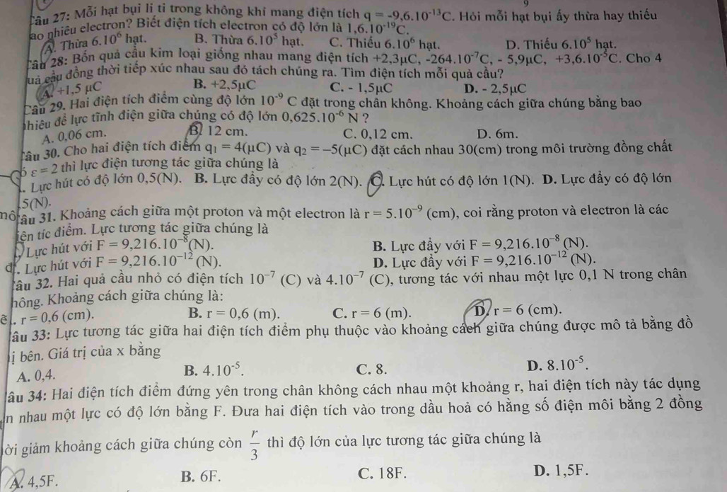 2âu 27: Mỗi hạt bụi li ti trong không khí mang điện tích q=-9,6.10^(-13)C Hỏi mỗi hạt bụi ấy thừa hay thiếu
ao nhiêu electron? Biết điện tích electron có độ lớn là 1,6.10^(-19)C.
A. Thừa 6.10^6 hạt. B. Thừa 6.10^5hat. C. Thiếu 6.10^6 hạt. D. Thiếu 6.10^5 hat
Cầu 28: Bốn quả cầu kim loại giống nhau mang điện tích +2,3mu C,-264.10^(-7)C,-5,9mu C,+3,6.10^(-5)C. Cho 4
Cuả cầu đồng thời tiếp xúc nhau sau đó tách chúng ra. Tìm điện tích mỗi quả cầu?
A.+1,5mu C
B. +2,5µC C. - 1,5µC D. - 2,5µC
Câu 29. Hai điện tích điểm cùng độ lớn 10^(-9)C đặt trong chần không. Khoảng cách giữa chúng bằng bao
hiều đề lực tĩnh điện giữa chúng có độ lớn 0,625.10^(-6)N ?
B. 12 cm.
A. 0,06 cm. C. 0,12 cm. D. 6m.
âu 30. Cho hai điện tích điểm q_1=4(mu C) và q_2=-5(mu C) đặt cách nhau 30(cm) trong môi trường đồng chất
varepsilon =2 thì lực điện tương tác giữa chúng là
* Lực hút có độ lớn 0,5(N). B. Lực đầy có độ lớn 2(N). Q. Lực hút có độ lớn 1(N). D. Lực đẩy có độ lớn
.5(N).
nô ầu 31. Khoảng cách giữa một proton và một electron là r=5.10^(-9) (cm), coi rằng proton và electron là các
tiên tíc điểm. Lực tương tác giữa chúng là
J Lực hút với F=9,216.10^(-8)(N). B. Lực đầy với F=9,216.10^(-8)(N).
d Lực hút với F=9,216.10^(-12)(N). D. Lực đầy với F=9,216.10^(-12)(N).
Tầu 32. Hai quả cầu nhỏ có điện tích 10^(-7) (C) và 4.10^(-7) (C), tương tác với nhau một lực 0,1 N trong chân
hông. Khoảng cách giữa chúng là:
B. r=0,6(m). C. r=6(m). D. r=6
è l. r=0,6(cm). (cm).
ầu 33: Lực tương tác giữa hai điện tích điểm phụ thuộc vào khoảng cách giữa chúng được mô tả bằng đồ
ị bên. Giá trị của x bằng
B. 4.10^(-5).
A. 0,4. C. 8. D. 8.10^(-5).
ầu 34: Hai điện tích điểm đứng yên trong chân không cách nhau một khoảng r, hai điện tích này tác dụng
an nhau một lực có độ lớn bằng F. Đưa hai điện tích vào trong dầu hoả có hằng số điện môi bằng 2 đồng
gời giảm khoảng cách giữa chúng còn  r/3  thì độ lớn của lực tương tác giữa chúng là
C. 18F.
A. 4,5F. B. 6F. D. 1,5F.